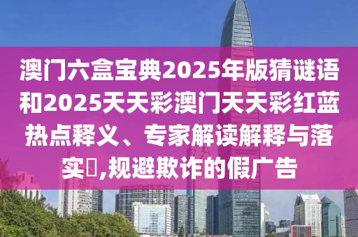 澳門六盒寶典2025年版猜謎語和2025天天彩澳門天天彩紅藍熱點釋義、專家解讀解釋與落實?,規避欺詐的假廣告